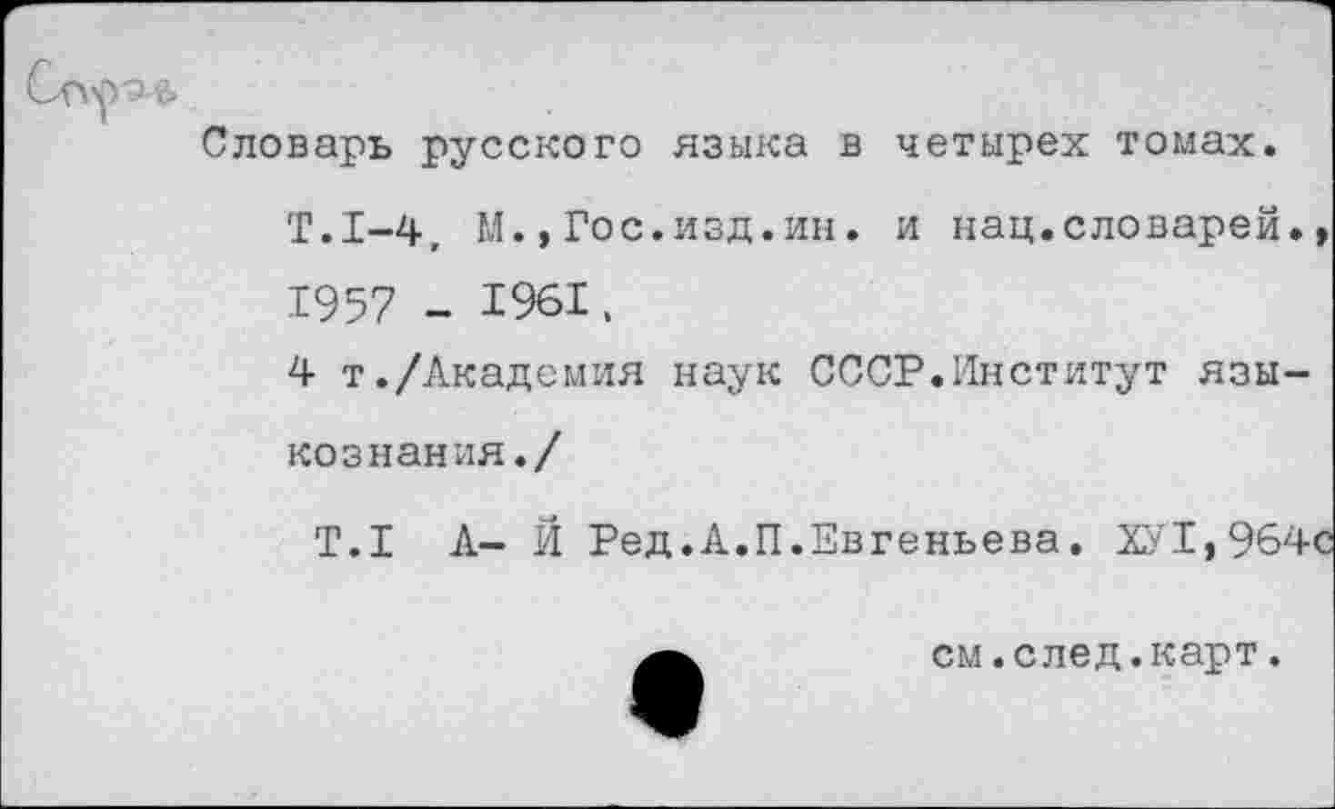 ﻿Словарь русского языка в четырех томах.
Т.1-4, М.,Гос.изд.ин. и нац.словарей., 1957 -
4 т./Академия наук СССР.Институт языкознания./
Т.1 А- Й Ред.А.П.Евгеньева. ХУ1,964с
см.след.карт.